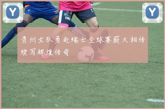 贵州女队勇赴瑞士全球赛薪火相传续写辉煌传奇