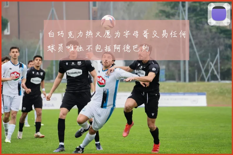 白巧克力热火愿为字母哥交易任何球员唯独不包括阿德巴约