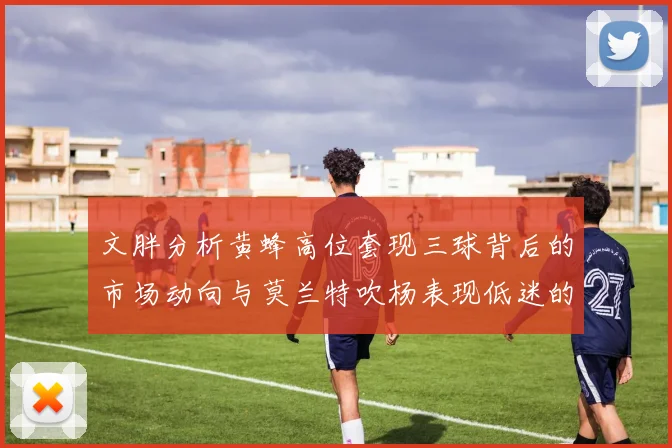文胖分析黄蜂高位套现三球背后的市场动向与莫兰特吹杨表现低迷的影响