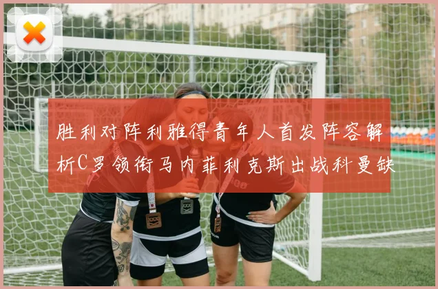 胜利对阵利雅得青年人首发阵容解析C罗领衔马内菲利克斯出战科曼缺席