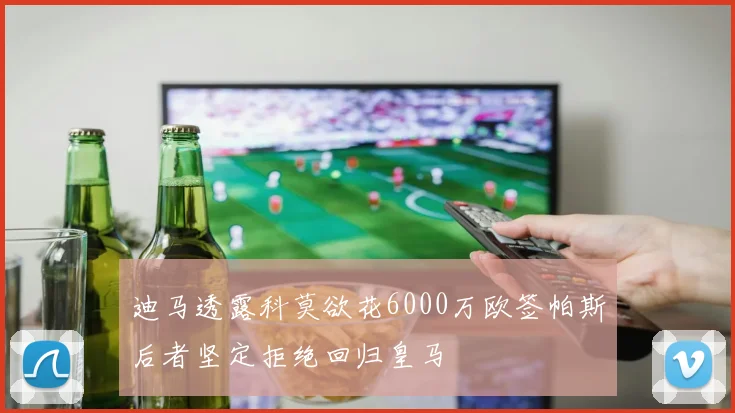 迪马透露科莫欲花6000万欧签帕斯后者坚定拒绝回归皇马