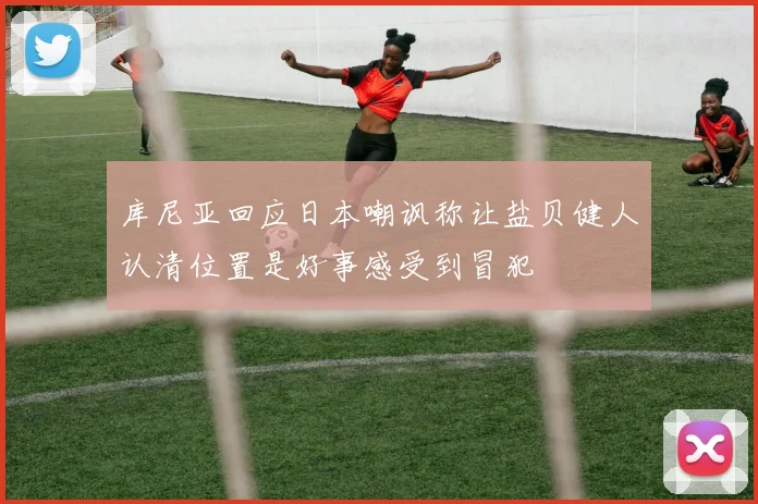 库尼亚回应日本嘲讽称让盐贝健人认清位置是好事感受到冒犯