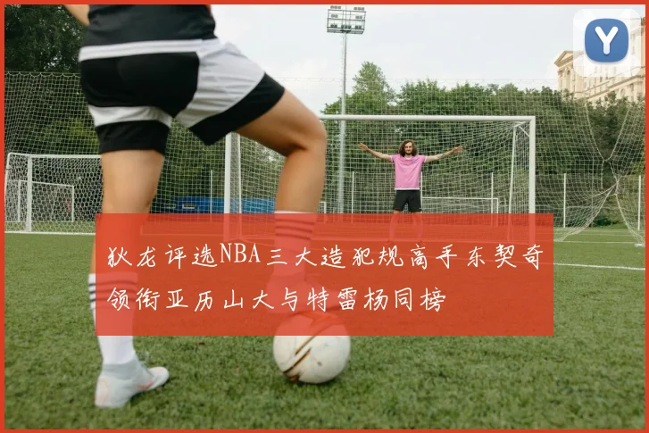 狄龙评选NBA三大造犯规高手东契奇领衔亚历山大与特雷杨同榜