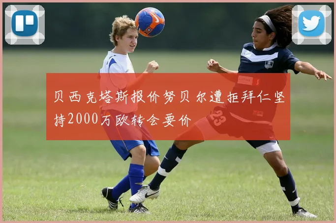 贝西克塔斯报价努贝尔遭拒拜仁坚持2000万欧转会要价
