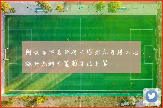 阿坎吉坦言面对卡塔尔本可进六七球并无避开葡萄牙的打算