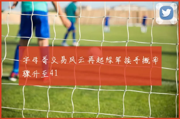 字母哥交易风云再起绿军接手概率骤升至41