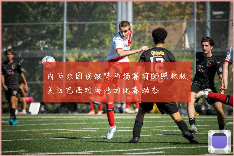 内马尔因伤缺阵两场赛前晒照积极关注巴西对海地的比赛动态