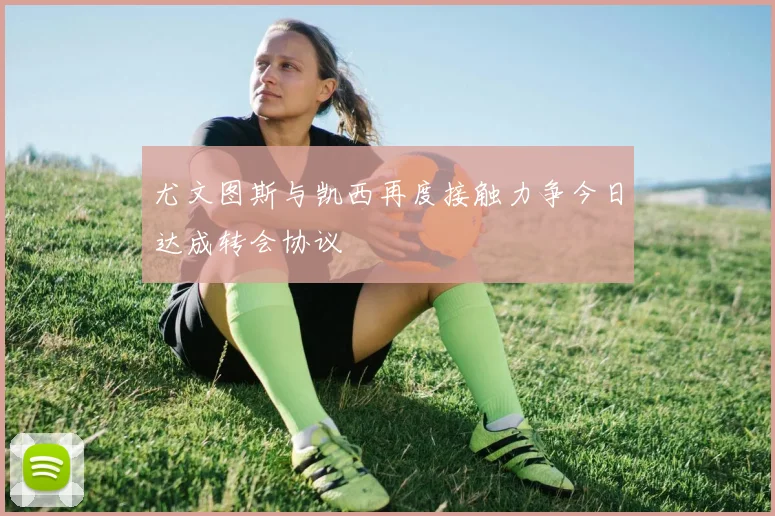 尤文图斯与凯西再度接触力争今日达成转会协议