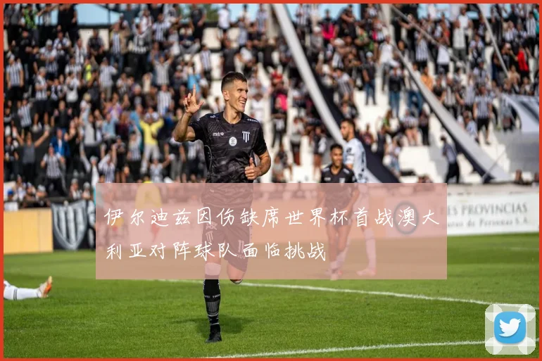 伊尔迪兹因伤缺席世界杯首战澳大利亚对阵球队面临挑战
