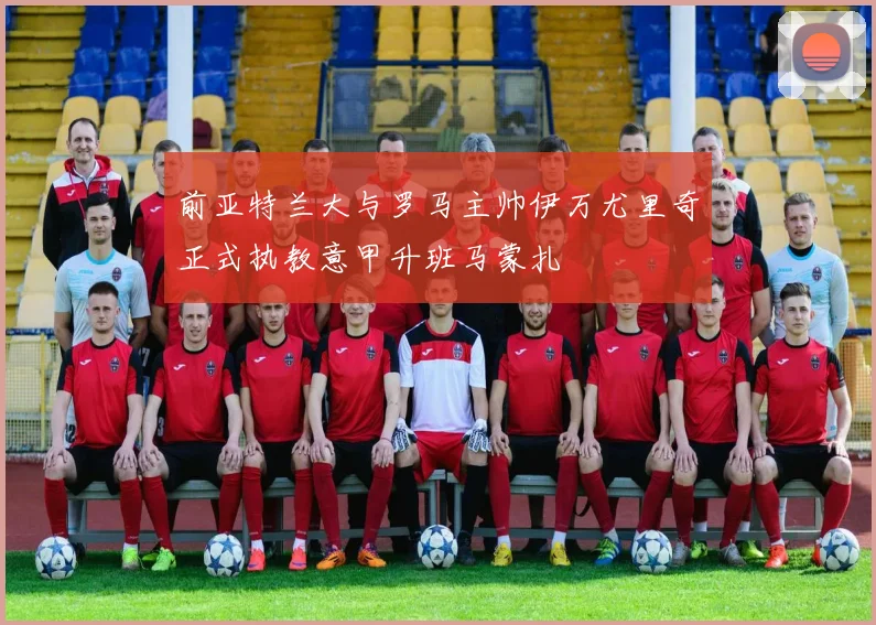 前亚特兰大与罗马主帅伊万尤里奇正式执教意甲升班马蒙扎