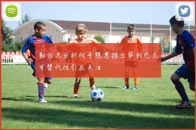 勒伯夫分析枪手隐患指出萨利巴无可替代性引发关注