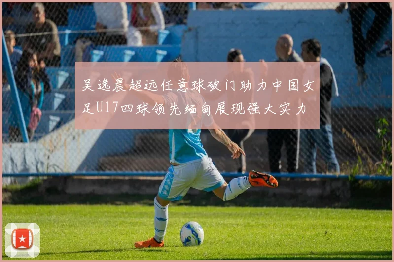 吴逸晨超远任意球破门助力中国女足U17四球领先缅甸展现强大实力