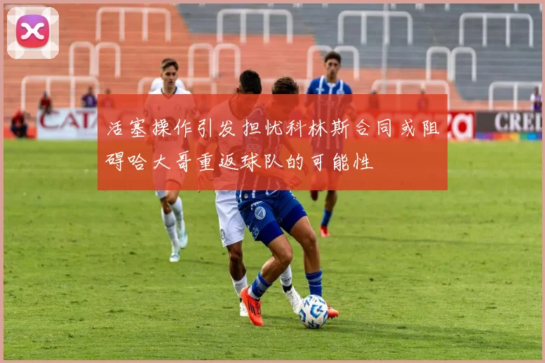 活塞操作引发担忧科林斯合同或阻碍哈大哥重返球队的可能性