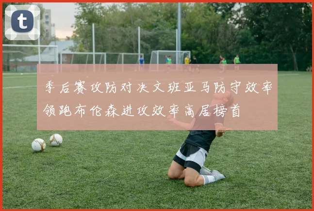 季后赛攻防对决文班亚马防守效率领跑布伦森进攻效率高居榜首