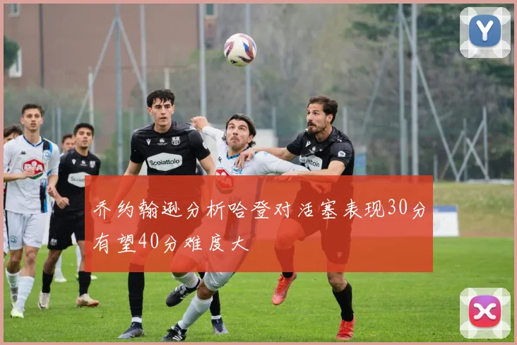 乔约翰逊分析哈登对活塞表现30分有望40分难度大