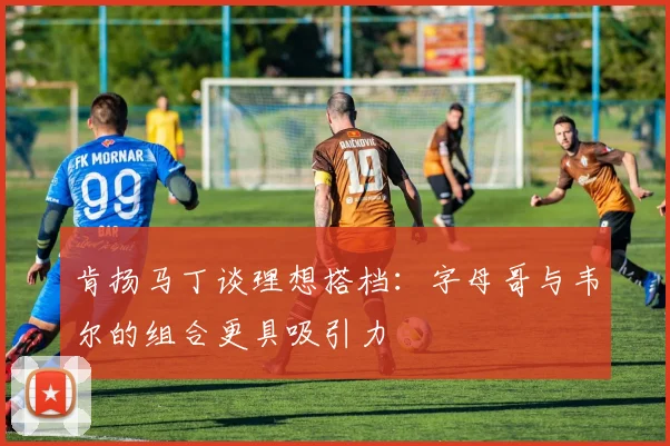 肯扬马丁谈理想搭档：字母哥与韦尔的组合更具吸引力