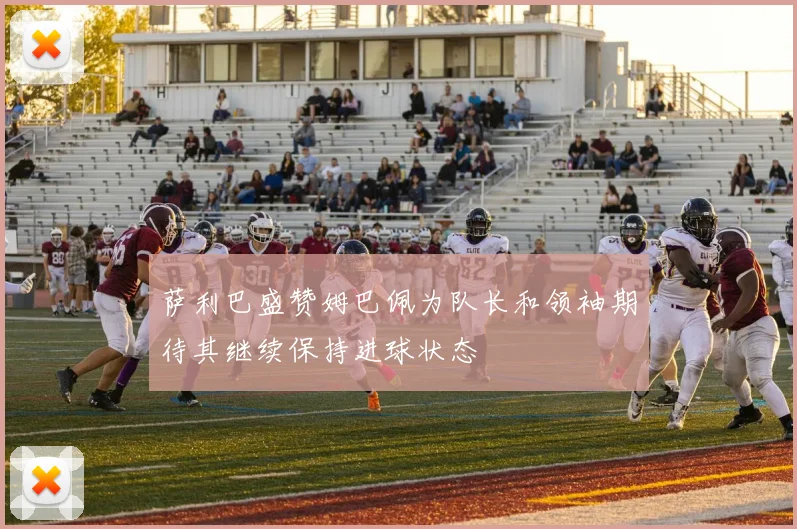 萨利巴盛赞姆巴佩为队长和领袖期待其继续保持进球状态