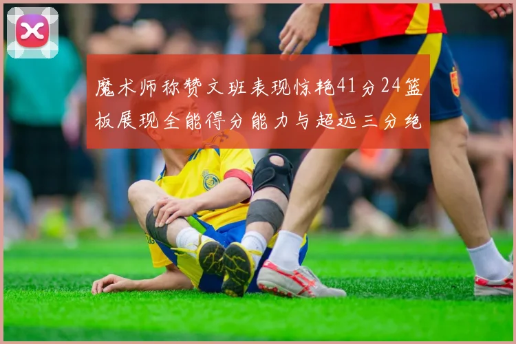 魔术师称赞文班表现惊艳41分24篮板展现全能得分能力与超远三分绝技