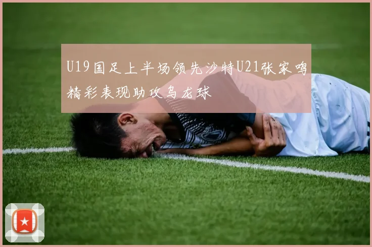 U19国足上半场领先沙特U21张家鸣精彩表现助攻乌龙球