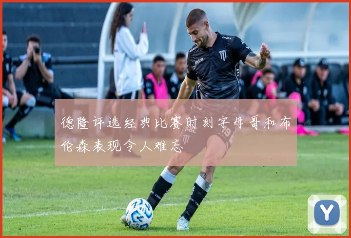 德隆评选经典比赛时刻字母哥和布伦森表现令人难忘
