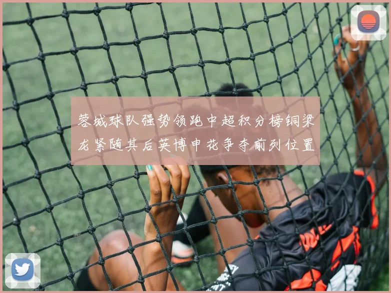 蓉城球队强势领跑中超积分榜铜梁龙紧随其后英博申花争夺前列位置