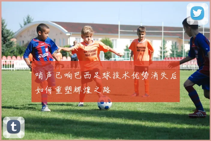哨声已响巴西足球技术优势消失后如何重塑辉煌之路
