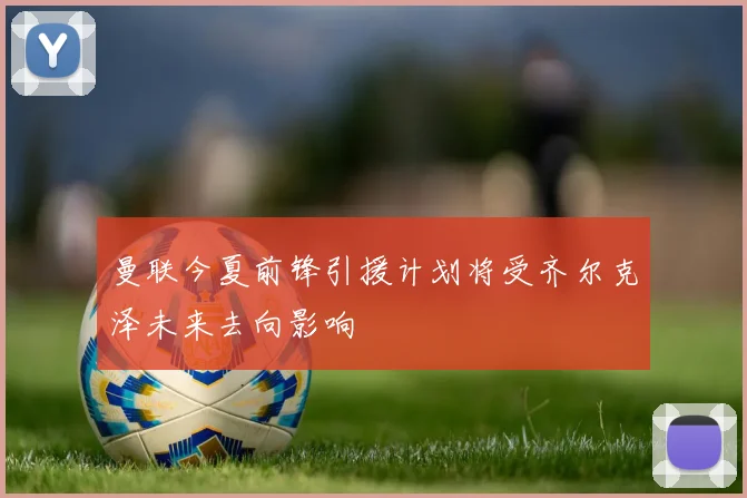 曼联今夏前锋引援计划将受齐尔克泽未来去向影响
