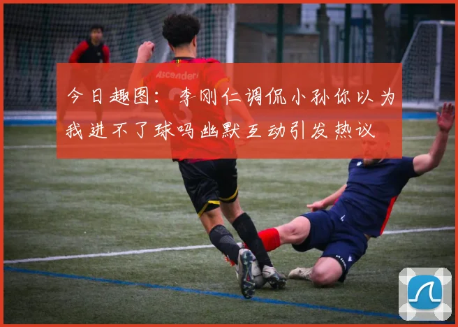 今日趣图：李刚仁调侃小孙你以为我进不了球吗幽默互动引发热议