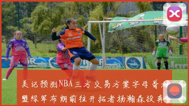 美记预测NBA三方交易方案字母哥加盟绿军布朗前往开拓者杨瀚森投奔雄鹿