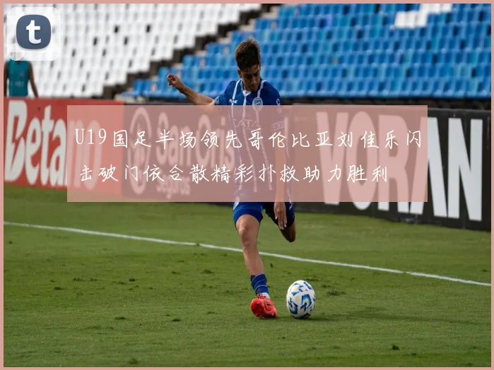 U19国足半场领先哥伦比亚刘佳乐闪击破门依合散精彩扑救助力胜利
