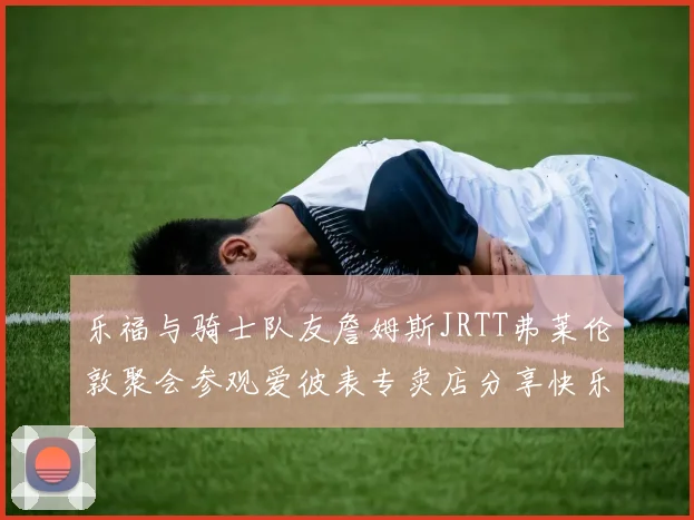乐福与骑士队友詹姆斯JRTT弗莱伦敦聚会参观爱彼表专卖店分享快乐时光