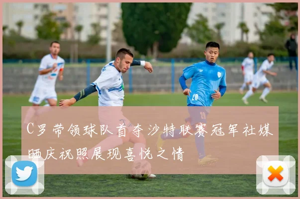 C罗带领球队首夺沙特联赛冠军社媒晒庆祝照展现喜悦之情